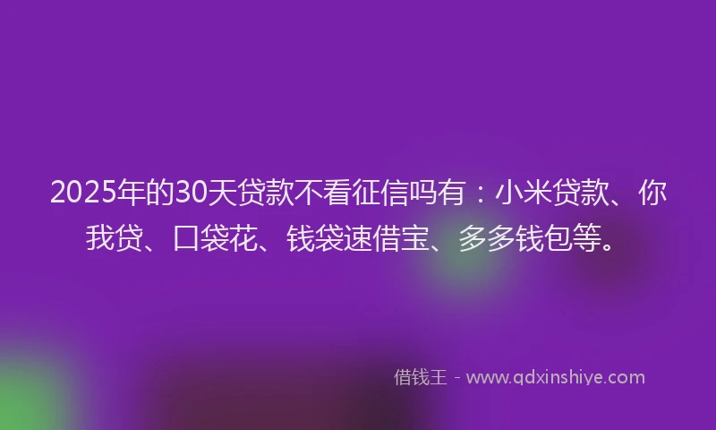 2025年的30天贷款不看征信吗有：小米贷款、你我贷、口袋花、钱袋速借宝、多多钱包等。