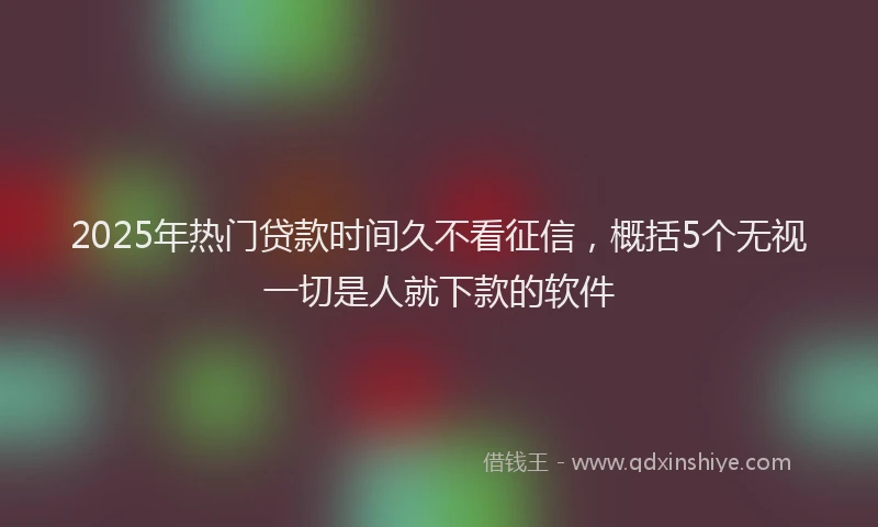 2025年热门贷款时间久不看征信，概括5个无视一切是人就下款的软件