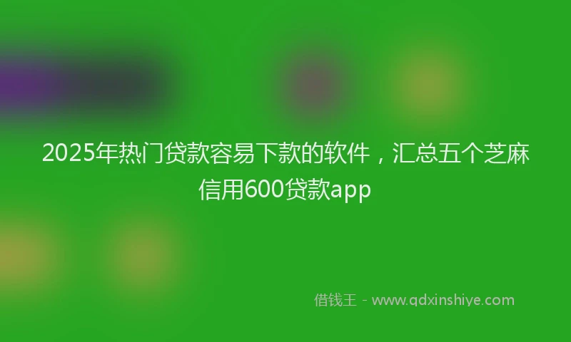2025年热门贷款容易下款的软件，汇总五个芝麻信用600贷款app