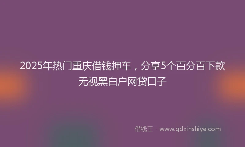 2025年热门重庆借钱押车，分享5个百分百下款无视黑白户网贷口子