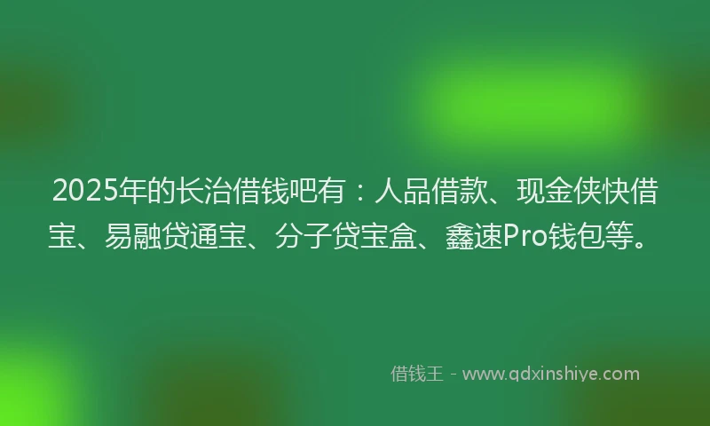 2025年的长治借钱吧有：人品借款、现金侠快借宝、易融贷通宝、分子贷宝盒、鑫速Pro钱包等。