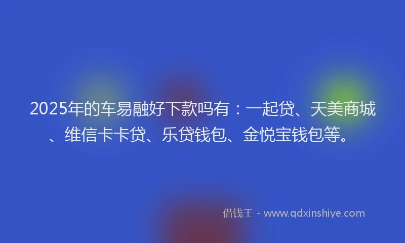 2025年的车易融好下款吗有：一起贷、天美商城、维信卡卡贷、乐贷钱包、金悦宝钱包等。
