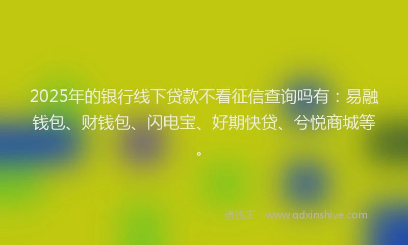 2025年的银行线下贷款不看征信查询吗有：易融钱包、财钱包、闪电宝、好期快贷、兮悦商城等。