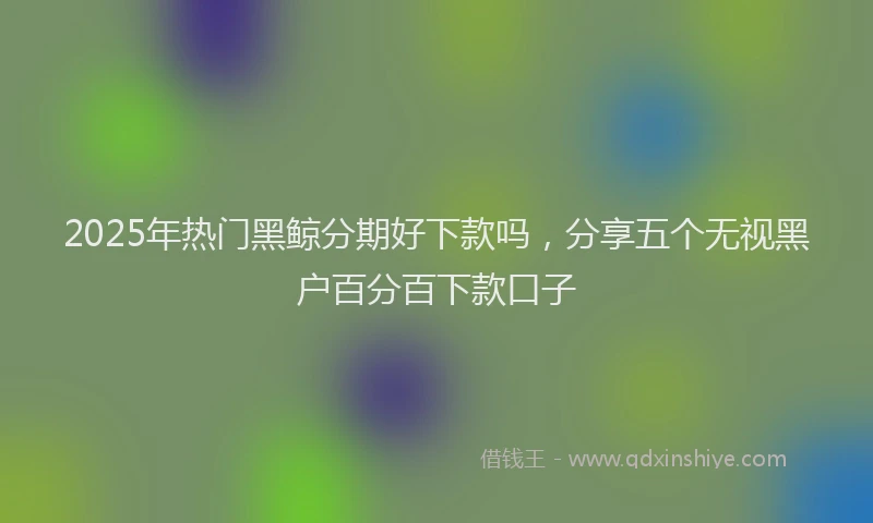 2025年热门黑鲸分期好下款吗，分享五个无视黑户百分百下款口子