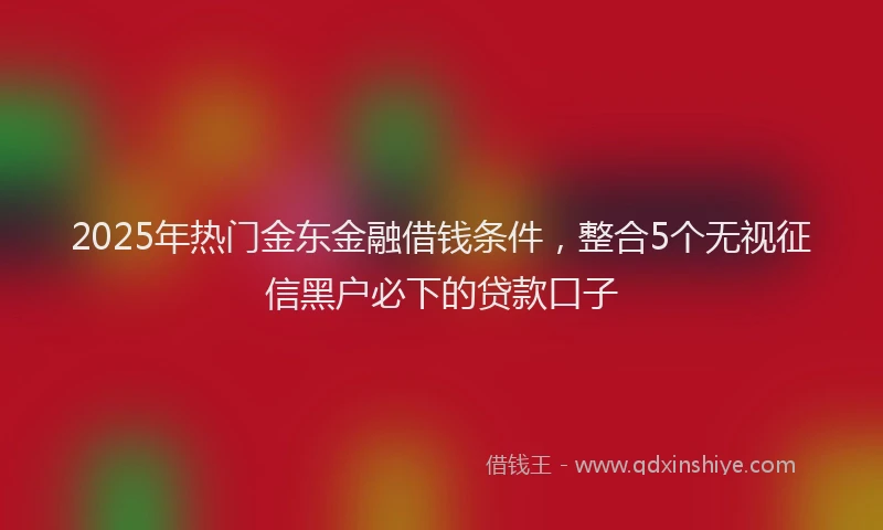 2025年热门金东金融借钱条件，整合5个无视征信黑户必下的贷款口子