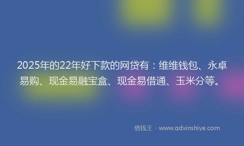 2025年的22年好下款的网贷有：维维钱包、永卓易购、现金易融宝盒、现金易借通、玉米分等。