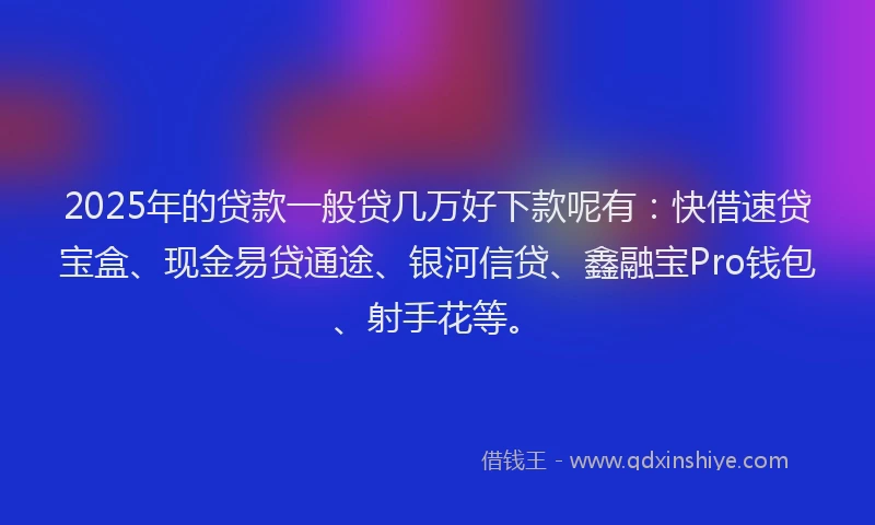 2025年的贷款一般贷几万好下款呢有：快借速贷宝盒、现金易贷通途、银河信贷、鑫融宝Pro钱包、射手花等。