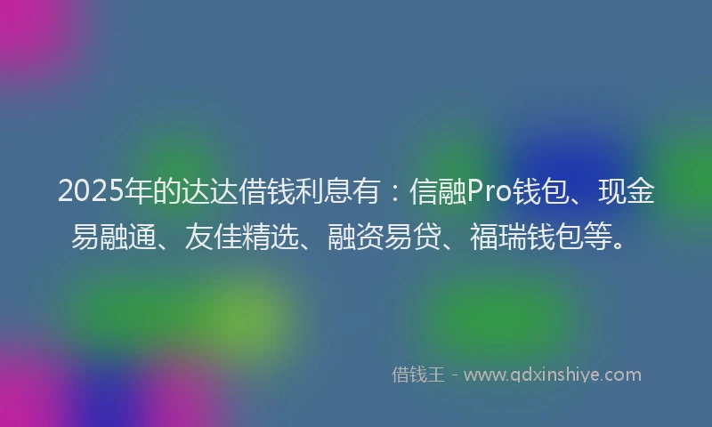 2025年的达达借钱利息有：信融Pro钱包、现金易融通、友佳精选、融资易贷、福瑞钱包等。