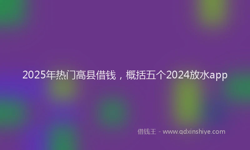 2025年热门高县借钱，概括五个2024放水app