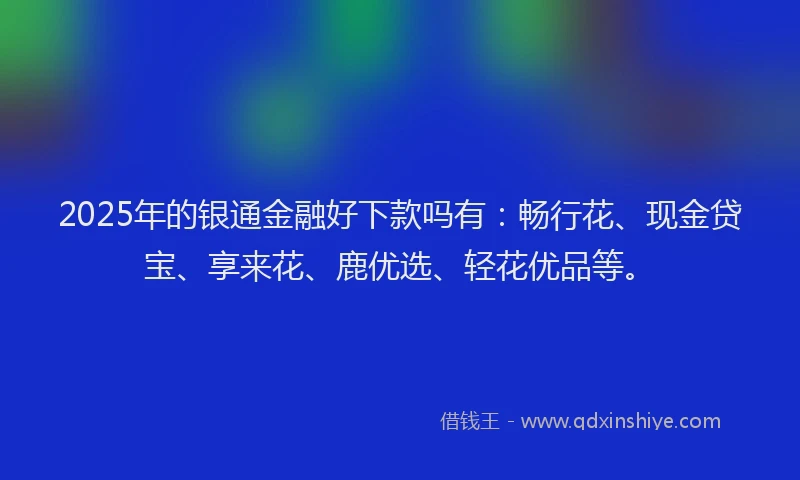 2025年的银通金融好下款吗有：畅行花、现金贷宝、享来花、鹿优选、轻花优品等。