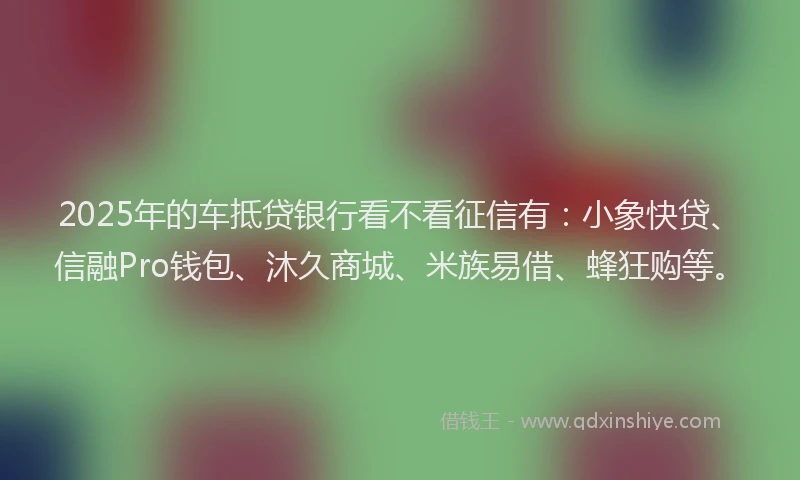 2025年的车抵贷银行看不看征信有：小象快贷、信融Pro钱包、沐久商城、米族易借、蜂狂购等。