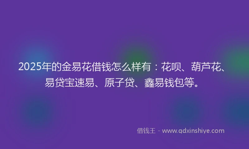 2025年的金易花借钱怎么样有：花呗、葫芦花、易贷宝速易、原子贷、鑫易钱包等。