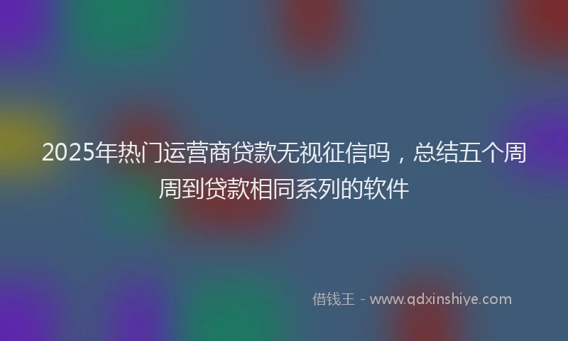 2025年热门运营商贷款无视征信吗，总结五个周周到贷款相同系列的软件
