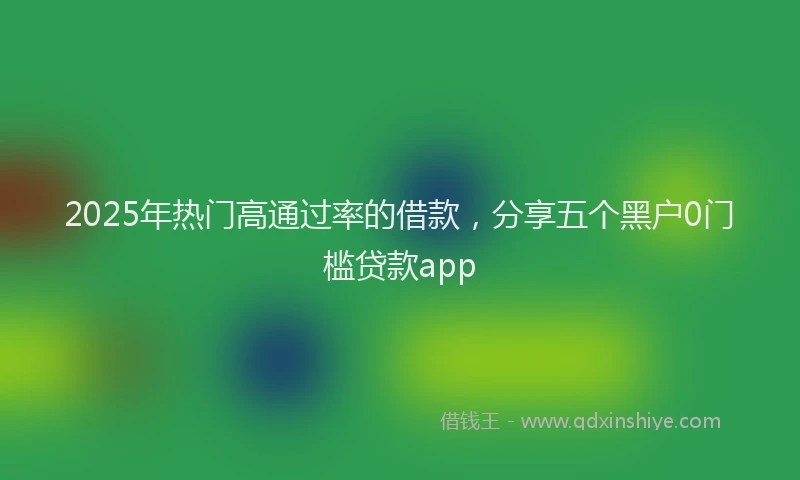 2025年热门高通过率的借款，分享五个黑户0门槛贷款app