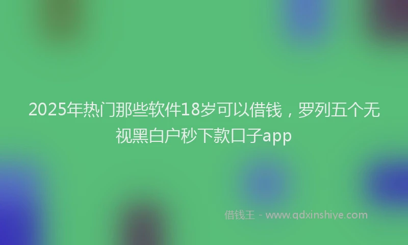 2025年热门那些软件18岁可以借钱，罗列五个无视黑白户秒下款口子app