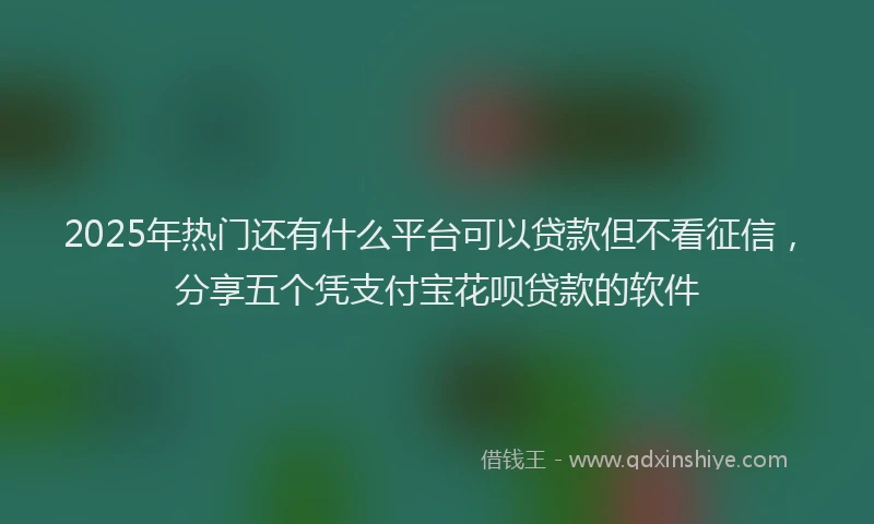 2025年热门还有什么平台可以贷款但不看征信，分享五个凭支付宝花呗贷款的软件