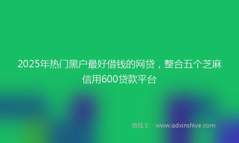 2025年热门黑户最好借钱的网贷，整合五个芝麻信用600贷款平台