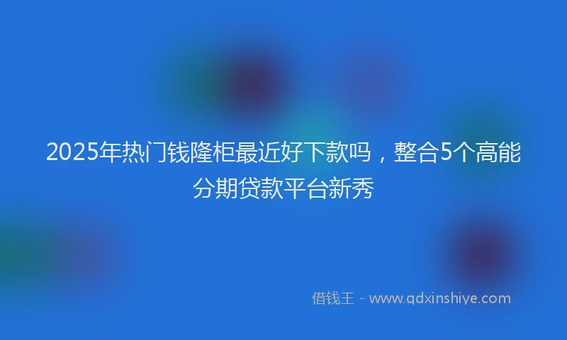 2025年热门钱隆柜最近好下款吗，整合5个高能分期贷款平台新秀