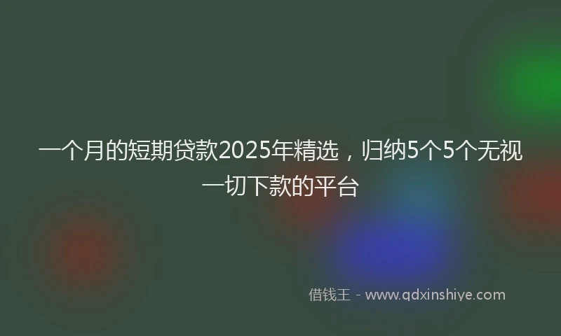 一个月的短期贷款2025年精选，归纳5个5个无视一切下款的平台