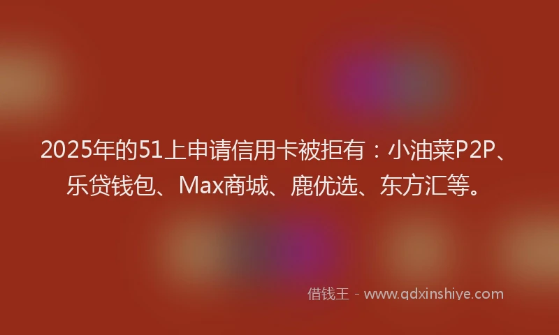 2025年的51上申请信用卡被拒有：小油菜P2P、乐贷钱包、Max商城、鹿优选、东方汇等。