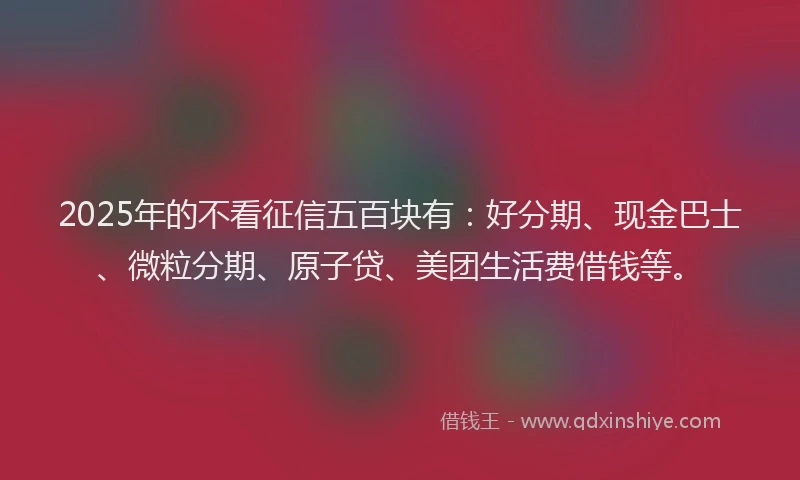 2025年的不看征信五百块有：好分期、现金巴士、微粒分期、原子贷、美团生活费借钱等。