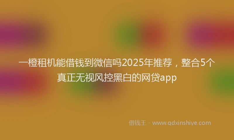一橙租机能借钱到微信吗2025年推荐，整合5个真正无视风控黑白的网贷app