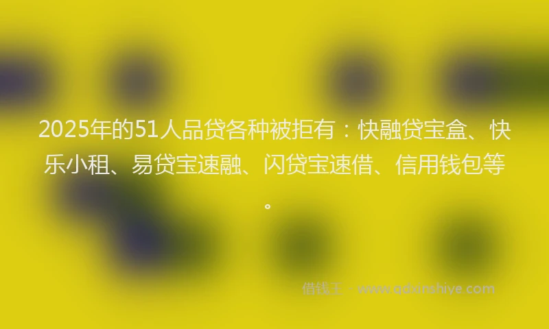 2025年的51人品贷各种被拒有：快融贷宝盒、快乐小租、易贷宝速融、闪贷宝速借、信用钱包等。