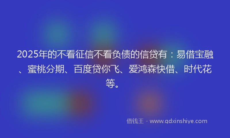2025年的不看征信不看负债的信贷有：易借宝融、蜜桃分期、百度贷你飞、爱鸿森快借、时代花等。