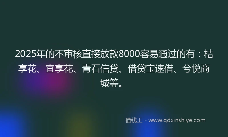 2025年的不审核直接放款8000容易通过的有：桔享花、宜享花、青石信贷、借贷宝速借、兮悦商城等。
