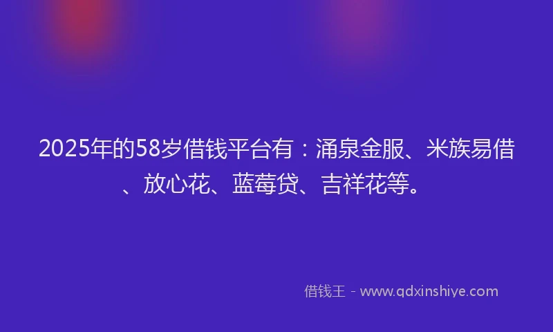 2025年的58岁借钱平台有：涌泉金服、米族易借、放心花、蓝莓贷、吉祥花等。