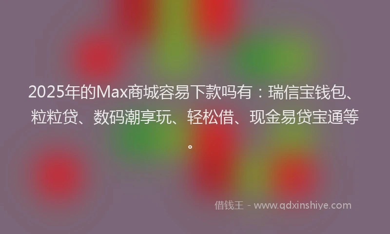 2025年的Max商城容易下款吗有：瑞信宝钱包、粒粒贷、数码潮享玩、轻松借、现金易贷宝通等。