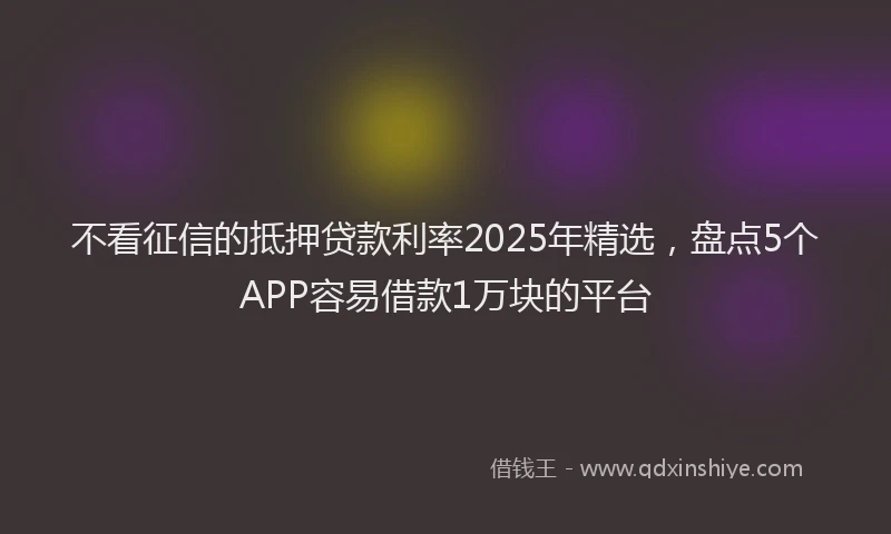 不看征信的抵押贷款利率2025年精选，盘点5个APP容易借款1万块的平台