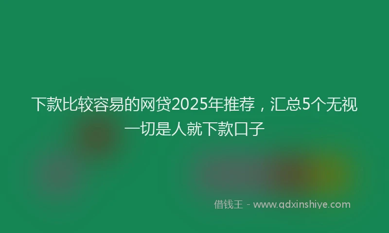 下款比较容易的网贷2025年推荐，汇总5个无视一切是人就下款口子