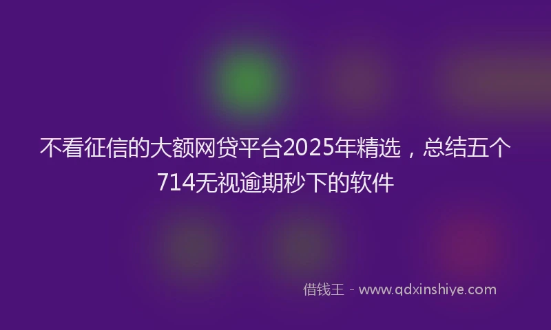 不看征信的大额网贷平台2025年精选，总结五个714无视逾期秒下的软件