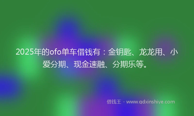 2025年的ofo单车借钱有：金钥匙、龙龙用、小爱分期、现金速融、分期乐等。