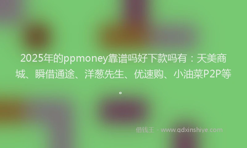2025年的ppmoney靠谱吗好下款吗有：天美商城、瞬借通途、洋葱先生、优速购、小油菜P2P等。