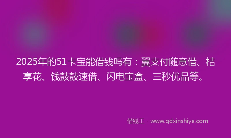 2025年的51卡宝能借钱吗有：翼支付随意借、桔享花、钱鼓鼓速借、闪电宝盒、三秒优品等。