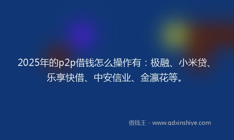 2025年的p2p借钱怎么操作有：极融、小米贷、乐享快借、中安信业、金瀛花等。