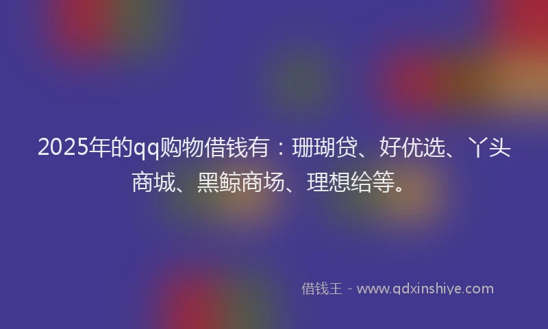 2025年的qq购物借钱有：珊瑚贷、好优选、丫头商城、黑鲸商场、理想给等。