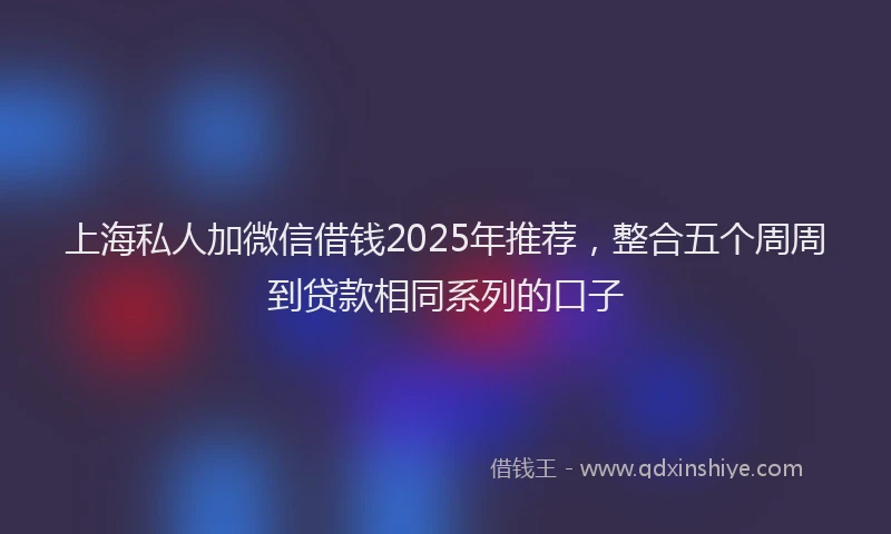 上海私人加微信借钱2025年推荐，整合五个周周到贷款相同系列的口子
