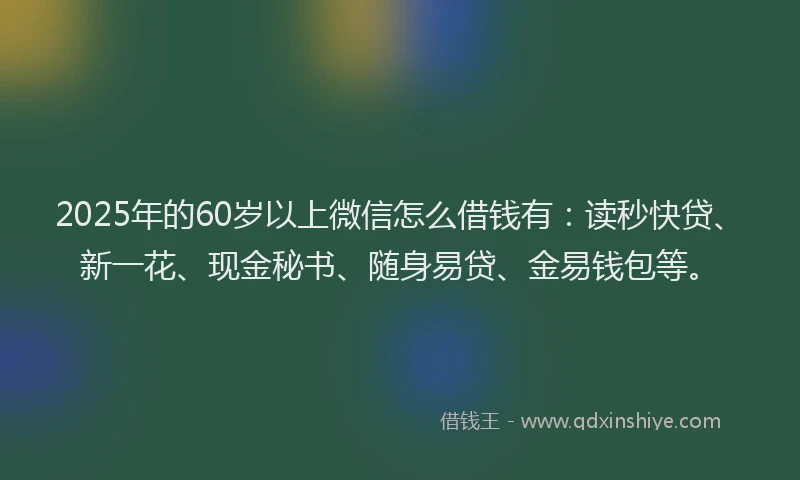 2025年的60岁以上微信怎么借钱有：读秒快贷、新一花、现金秘书、随身易贷、金易钱包等。