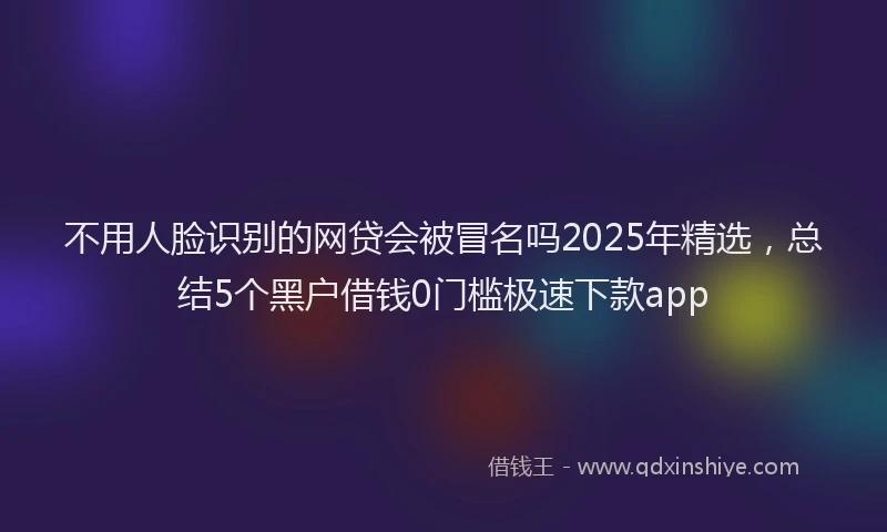 不用人脸识别的网贷会被冒名吗2025年精选，总结5个黑户借钱0门槛极速下款app