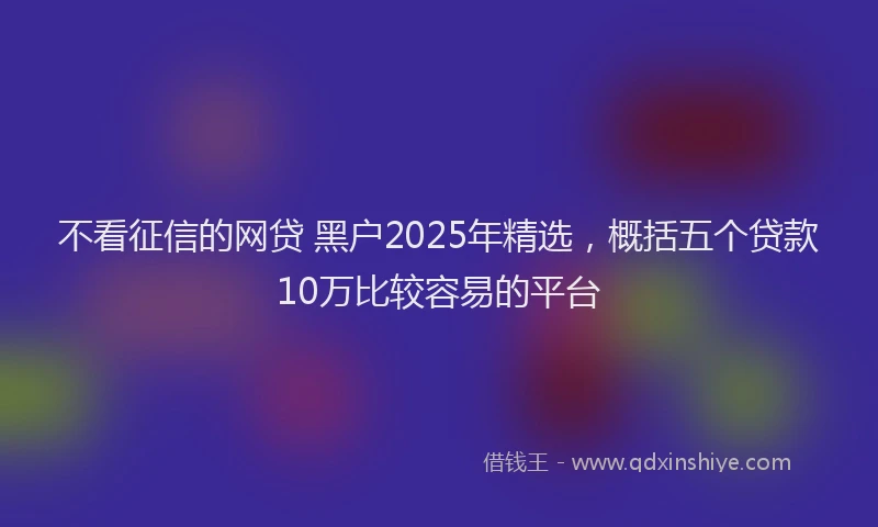 不看征信的网贷 黑户2025年精选，概括五个贷款10万比较容易的平台