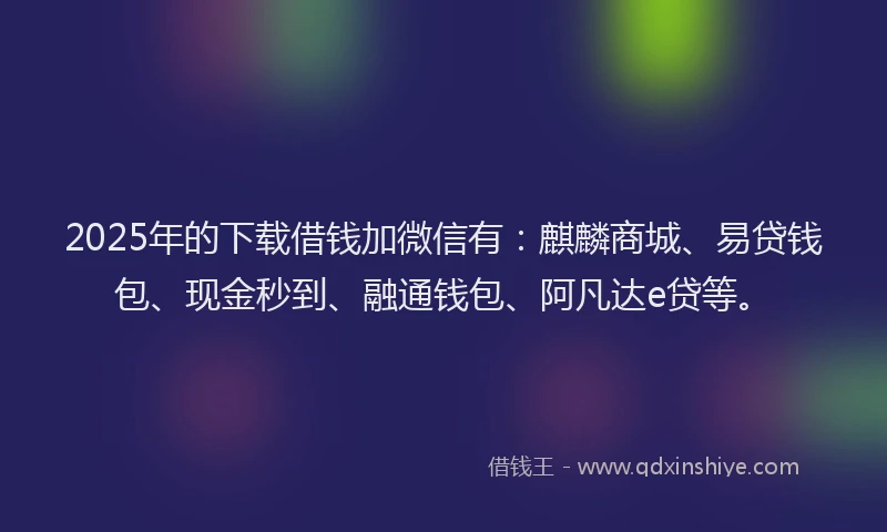 2025年的下载借钱加微信有：麒麟商城、易贷钱包、现金秒到、融通钱包、阿凡达e贷等。