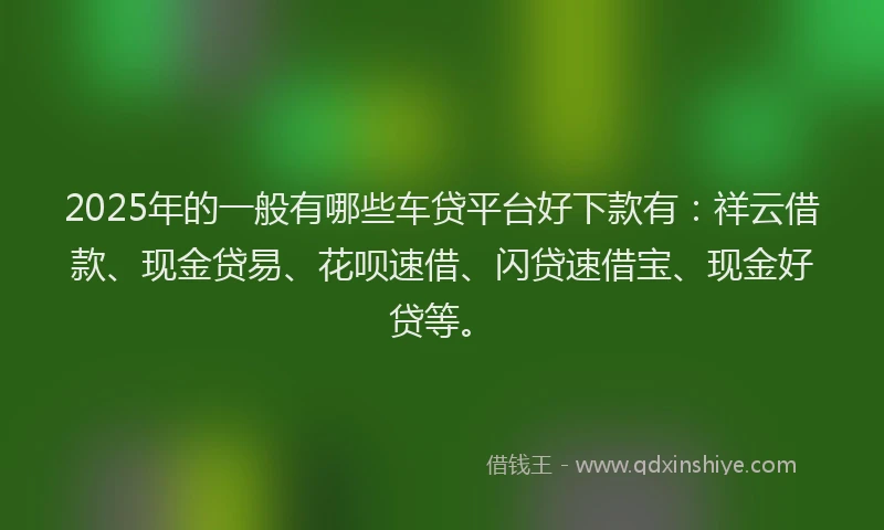2025年的一般有哪些车贷平台好下款有：祥云借款、现金贷易、花呗速借、闪贷速借宝、现金好贷等。