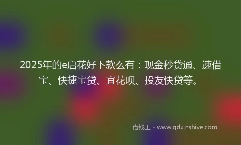 2025年的e启花好下款么有：现金秒贷通、速借宝、快捷宝贷、宜花呗、投友快贷等。
