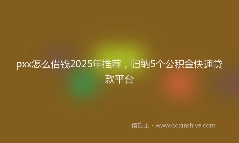 pxx怎么借钱2025年推荐，归纳5个公积金快速贷款平台