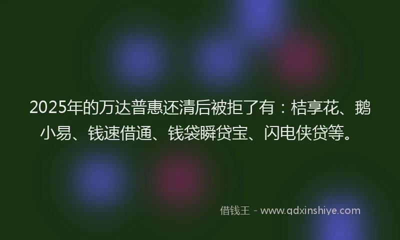 2025年的万达普惠还清后被拒了有：桔享花、鹅小易、钱速借通、钱袋瞬贷宝、闪电侠贷等。