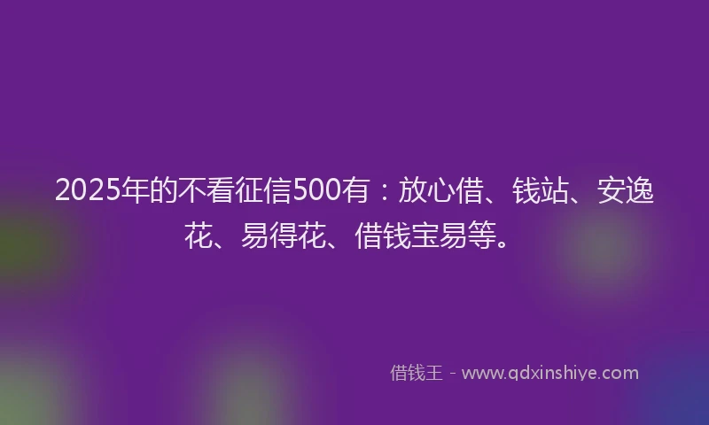 2025年的不看征信500有：放心借、钱站、安逸花、易得花、借钱宝易等。