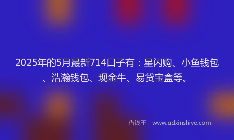 2025年的5月最新714口子有：星闪购、小鱼钱包、浩瀚钱包、现金牛、易贷宝盒等。